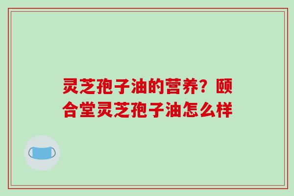 灵芝孢子油的营养?颐合堂灵芝孢子油怎么样 灵芝孢子油的营养?颐合堂灵芝孢子油怎么样