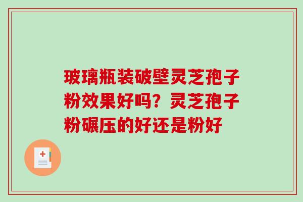 玻璃瓶装破壁灵芝孢子粉效果好吗？灵芝孢子粉碾压的好还是粉好