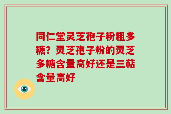 同仁堂灵芝孢子粉粗多糖?灵芝孢子粉的灵芝多糖含量高好还是三萜含量高好 同仁堂灵芝孢子粉粗多糖?灵芝孢子粉的灵芝多糖含量高好还是三萜含量高好