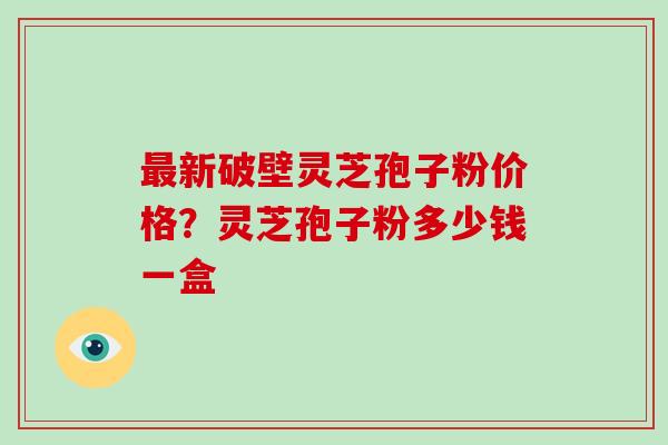 新破壁灵芝孢子粉价格？灵芝孢子粉多少钱一盒