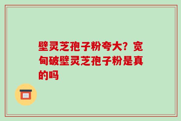 壁灵芝孢子粉夸大？宽甸破壁灵芝孢子粉是真的吗