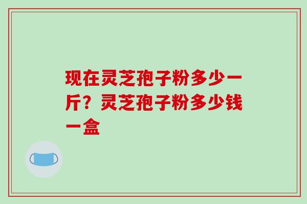 现在灵芝孢子粉多少一斤?灵芝孢子粉多少钱一盒 现在灵芝孢子粉多少一斤?灵芝孢子粉多少钱一盒