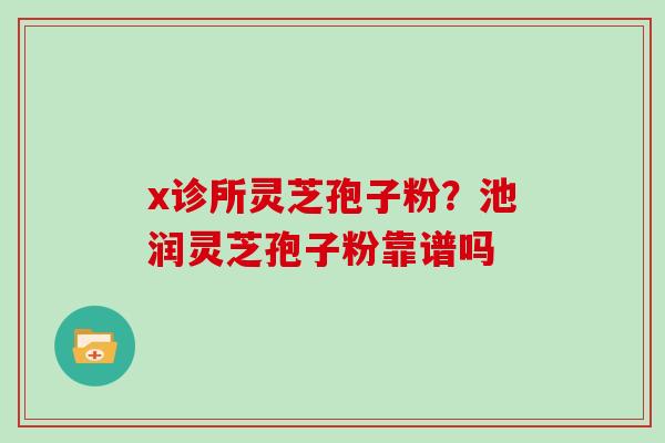 x诊所灵芝孢子粉?池润灵芝孢子粉靠谱吗 x诊所灵芝孢子粉?池润灵芝孢子粉靠谱吗