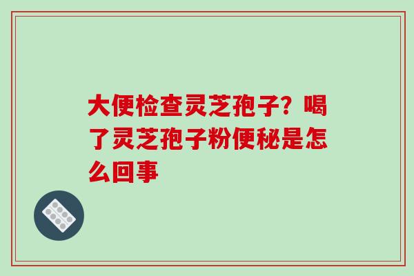 大便检查灵芝孢子？喝了灵芝孢子粉是怎么回事