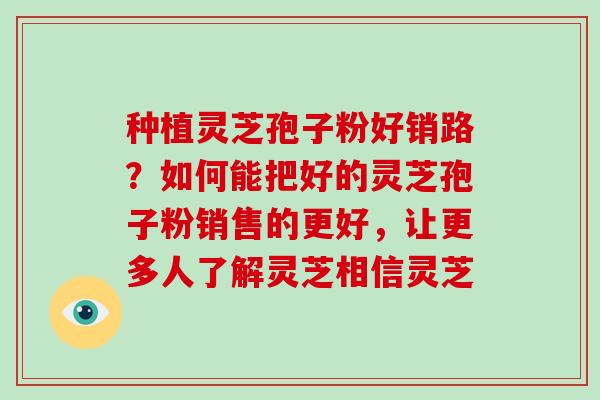 种植灵芝孢子粉好销路?如何能把好的灵芝孢子粉销售的更好,让更多人了解灵芝相信灵芝 种植灵芝孢子粉好销路?如何能把好的灵芝孢子粉销售的更好,让更多人了解灵芝相信灵芝