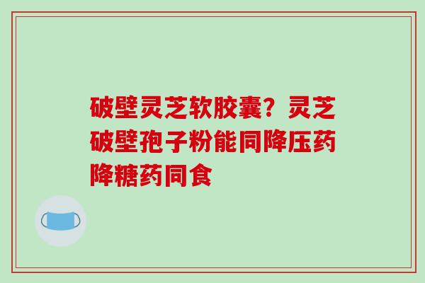 破壁灵芝软胶囊？灵芝破壁孢子粉能同药降糖药同食