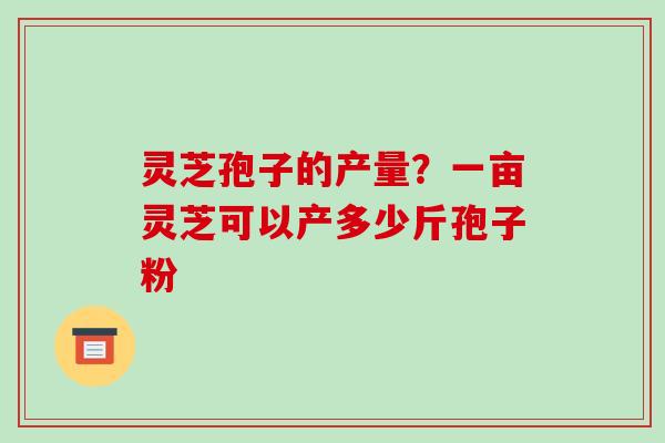灵芝孢子的产量?一亩灵芝可以产多少斤孢子粉 灵芝孢子的产量?一亩灵芝可以产多少斤孢子粉