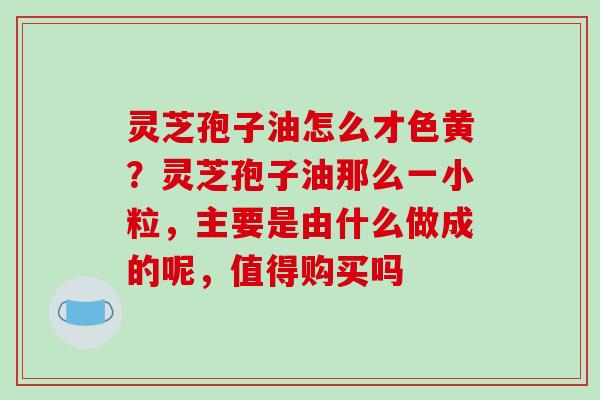 灵芝孢子油怎么才色黄?灵芝孢子油那么一小粒,主要是由什么做成的呢,值得购买吗 灵芝孢子油怎么才色黄?灵芝孢子油那么一小粒,主要是由什么做成的呢,值得购买吗