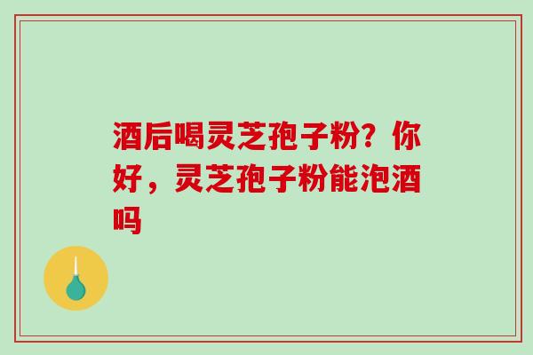 酒后喝灵芝孢子粉?你好,灵芝孢子粉能泡酒吗 酒后喝灵芝孢子粉?你好,灵芝孢子粉能泡酒吗