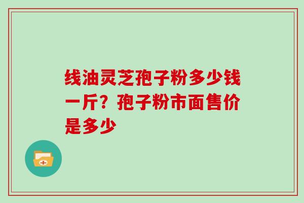 线油灵芝孢子粉多少钱一斤?孢子粉市面售价是多少 线油灵芝孢子粉多少钱一斤?孢子粉市面售价是多少