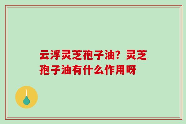 云浮灵芝孢子油?灵芝孢子油有什么作用呀 云浮灵芝孢子油?灵芝孢子油有什么作用呀