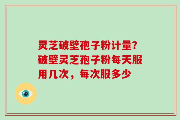 灵芝破壁孢子粉计量？破壁灵芝孢子粉每天服用几次，每次服多少