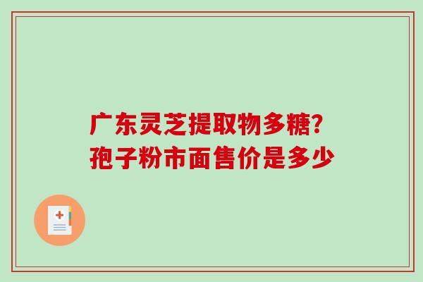 广东灵芝提取物多糖?孢子粉市面售价是多少 广东灵芝提取物多糖?孢子粉市面售价是多少