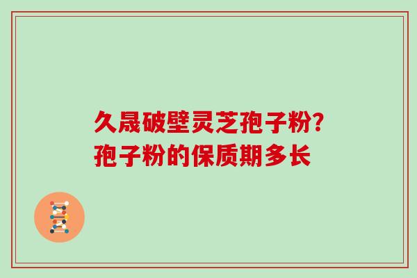 久晟破壁灵芝孢子粉?孢子粉的保质期多长 久晟破壁灵芝孢子粉?孢子粉的保质期多长