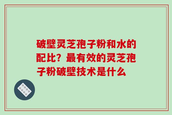 破壁灵芝孢子粉和水的配比?有效的灵芝孢子粉破壁技术是什么 破壁灵芝孢子粉和水的配比?有效的灵芝孢子粉破壁技术是什么