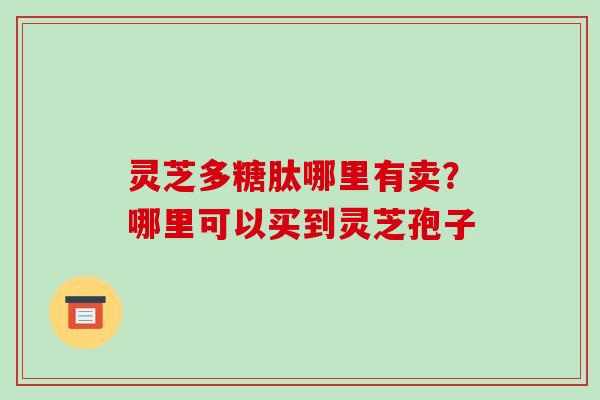 灵芝多糖肽哪里有卖?哪里可以买到灵芝孢子 灵芝多糖肽哪里有卖?哪里可以买到灵芝孢子