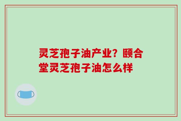 灵芝孢子油产业?颐合堂灵芝孢子油怎么样 灵芝孢子油产业?颐合堂灵芝孢子油怎么样