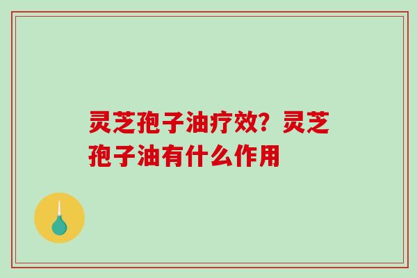 灵芝孢子油疗效？灵芝孢子油有什么作用