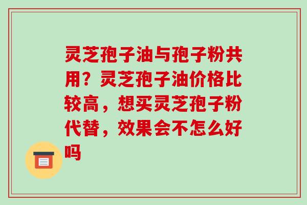 灵芝孢子油与孢子粉共用？灵芝孢子油价格比较高，想买灵芝孢子粉代替，效果会不怎么好吗