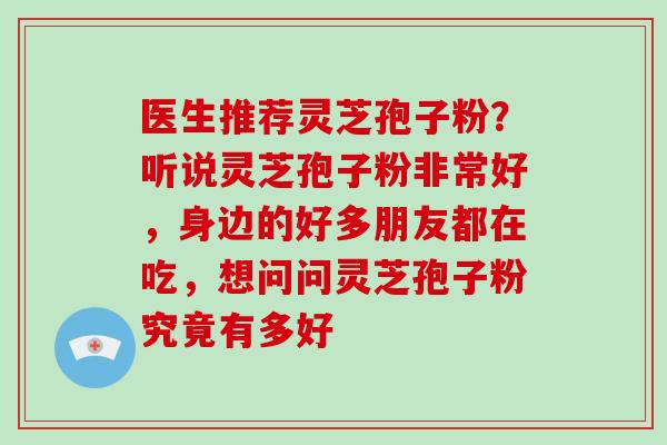 医生推荐灵芝孢子粉?听说灵芝孢子粉非常好,身边的好多朋友都在吃,想问问灵芝孢子粉究竟有多好 医生推荐灵芝孢子粉?听说灵芝孢子粉非常好,身边的好多朋友都在吃,想问问灵芝孢子粉究竟有多好