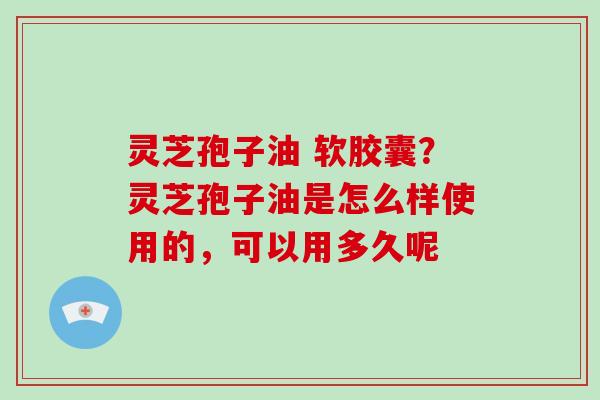 灵芝孢子油 软胶囊?灵芝孢子油是怎么样使用的,可以用多久呢 灵芝孢子油 软胶囊?灵芝孢子油是怎么样使用的,可以用多久呢