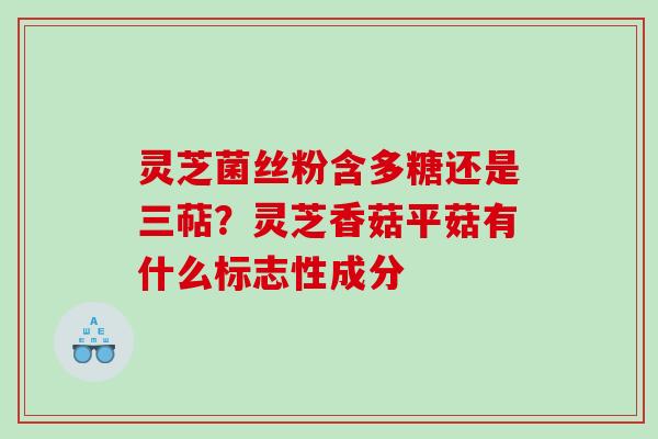 灵芝菌丝粉含多糖还是三萜?灵芝香菇平菇有什么标志性成分 灵芝菌丝粉含多糖还是三萜?灵芝香菇平菇有什么标志性成分