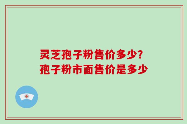 灵芝孢子粉售价多少?孢子粉市面售价是多少 灵芝孢子粉售价多少?孢子粉市面售价是多少
