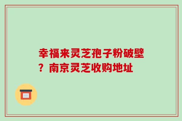 幸福来灵芝孢子粉破壁?南京灵芝收购地址 幸福来灵芝孢子粉破壁?南京灵芝收购地址