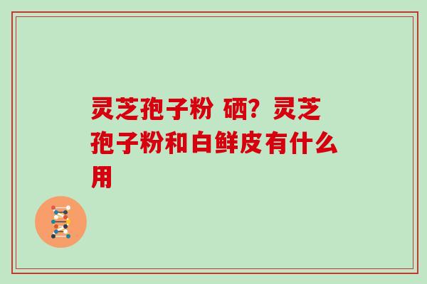 灵芝孢子粉 硒?灵芝孢子粉和白鲜皮有什么用 灵芝孢子粉 硒?灵芝孢子粉和白鲜皮有什么用