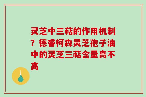 灵芝中三萜的作用机制?德睿柯森灵芝孢子油中的灵芝三萜含量高不高 灵芝中三萜的作用机制?德睿柯森灵芝孢子油中的灵芝三萜含量高不高