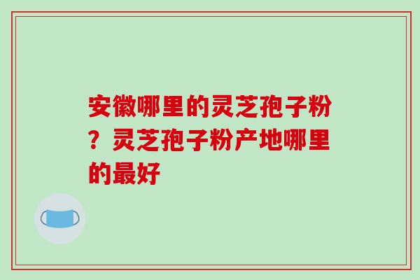 安徽哪里的灵芝孢子粉?灵芝孢子粉产地哪里的好 安徽哪里的灵芝孢子粉?灵芝孢子粉产地哪里的好