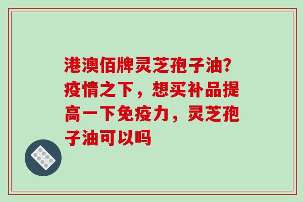 港澳佰牌灵芝孢子油?疫情之下,想买补品提高一下免疫力,灵芝孢子油可以吗 港澳佰牌灵芝孢子油?疫情之下,想买补品提高一下免疫力,灵芝孢子油可以吗