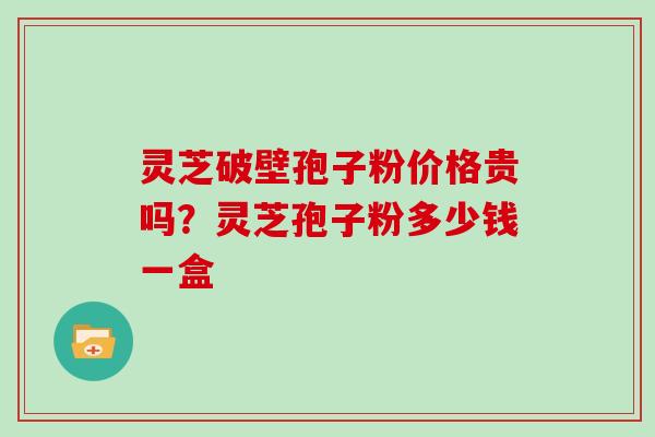 灵芝破壁孢子粉价格贵吗？灵芝孢子粉多少钱一盒