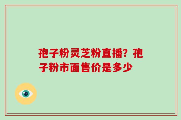 孢子粉灵芝粉直播?孢子粉市面售价是多少 孢子粉灵芝粉直播?孢子粉市面售价是多少