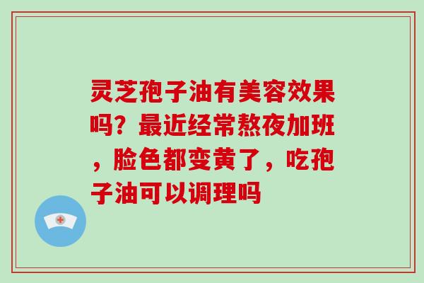 灵芝孢子油有美容效果吗？最近经常熬夜加班，脸色都变黄了，吃孢子油可以调理吗