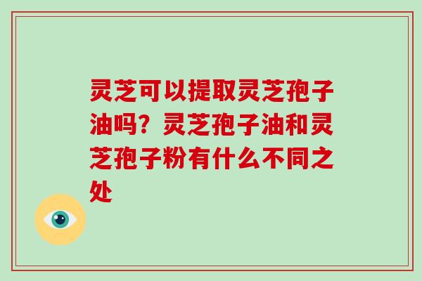 灵芝可以提取灵芝孢子油吗?灵芝孢子油和灵芝孢子粉有什么不同之处 灵芝可以提取灵芝孢子油吗?灵芝孢子油和灵芝孢子粉有什么不同之处