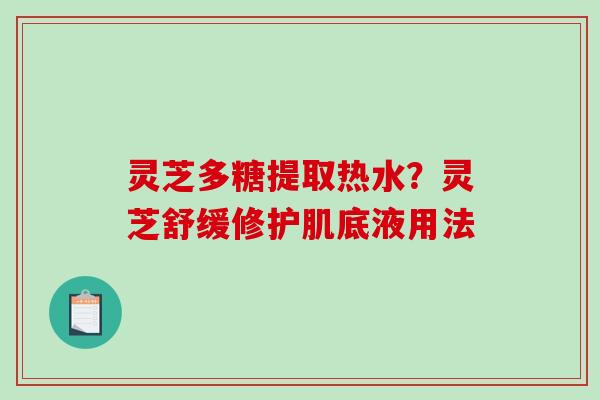灵芝多糖提取热水?灵芝舒缓修护肌底液用法 灵芝多糖提取热水?灵芝舒缓修护肌底液用法