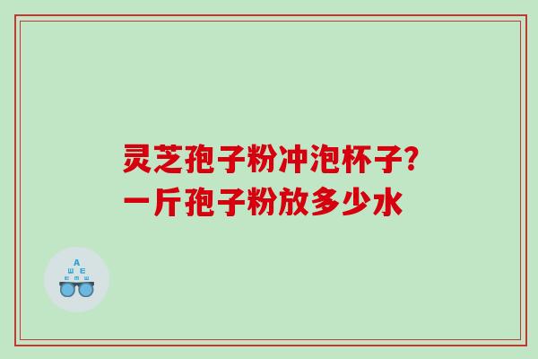 灵芝孢子粉冲泡杯子？一斤孢子粉放多少水