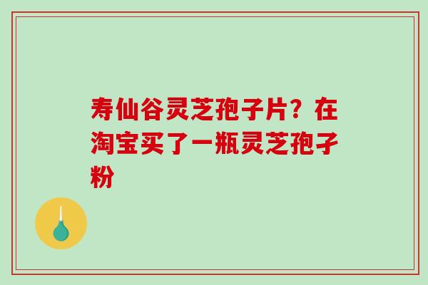 寿仙谷灵芝孢子片？在淘宝买了一瓶灵芝孢孑粉