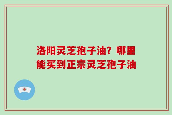 洛阳灵芝孢子油?哪里能买到正宗灵芝孢子油 洛阳灵芝孢子油?哪里能买到正宗灵芝孢子油
