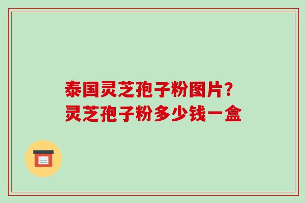 泰国灵芝孢子粉图片？灵芝孢子粉多少钱一盒
