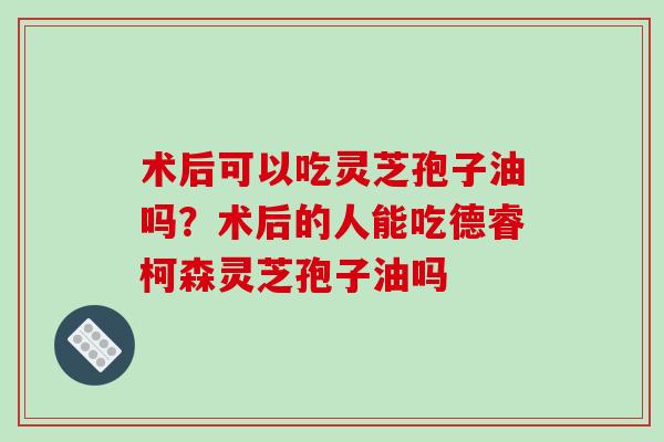 术后可以吃灵芝孢子油吗?术后的人能吃德睿柯森灵芝孢子油吗 术后可以吃灵芝孢子油吗?术后的人能吃德睿柯森灵芝孢子油吗