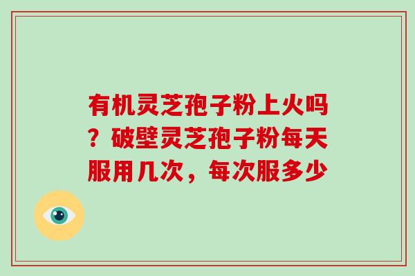 有机灵芝孢子粉上火吗?破壁灵芝孢子粉每天服用几次,每次服多少 有机灵芝孢子粉上火吗?破壁灵芝孢子粉每天服用几次,每次服多少