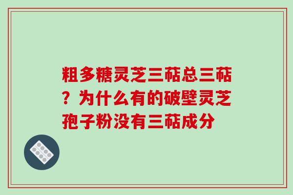 粗多糖灵芝三萜总三萜?为什么有的破壁灵芝孢子粉没有三萜成分 粗多糖灵芝三萜总三萜?为什么有的破壁灵芝孢子粉没有三萜成分