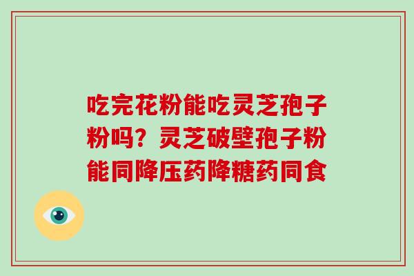 吃完花粉能吃灵芝孢子粉吗?灵芝破壁孢子粉能同药降糖药同食 吃完花粉能吃灵芝孢子粉吗?灵芝破壁孢子粉能同药降糖药同食