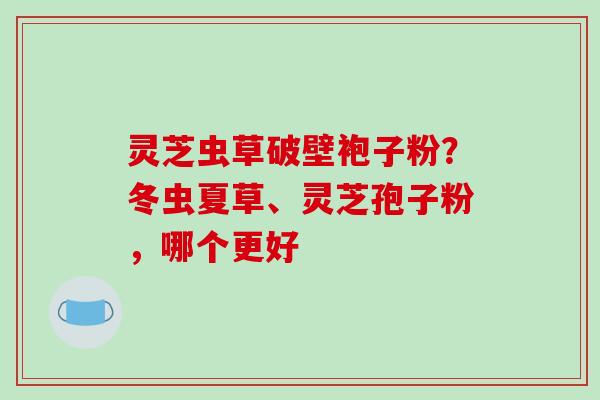 灵芝虫草破壁袍子粉？冬虫夏草、灵芝孢子粉，哪个更好