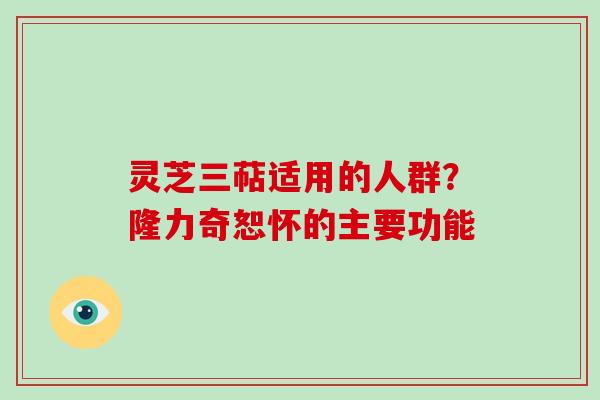 灵芝三萜适用的人群?隆力奇恕怀的主要功能 灵芝三萜适用的人群?隆力奇恕怀的主要功能