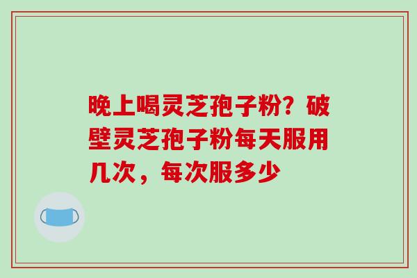 晚上喝灵芝孢子粉？破壁灵芝孢子粉每天服用几次，每次服多少