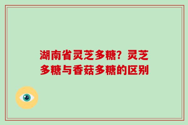 湖南省灵芝多糖?灵芝多糖与香菇多糖的区别 湖南省灵芝多糖?灵芝多糖与香菇多糖的区别