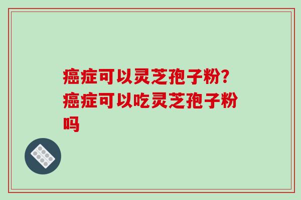 症可以灵芝孢子粉？症可以吃灵芝孢子粉吗